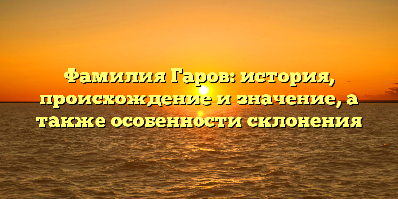 Фамилия Гаров: история, происхождение и значение, а также особенности склонения