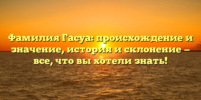 Фамилия Гасуа: происхождение и значение, история и склонение — все, что вы хотели знать!