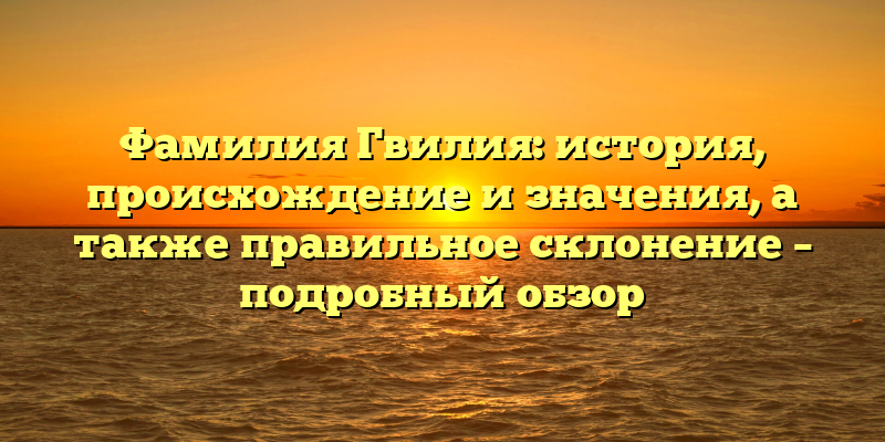Фамилия Гвилия: история, происхождение и значения, а также правильное склонение – подробный обзор