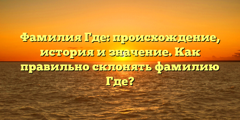 Фамилия Где: происхождение, история и значение. Как правильно склонять фамилию Где?