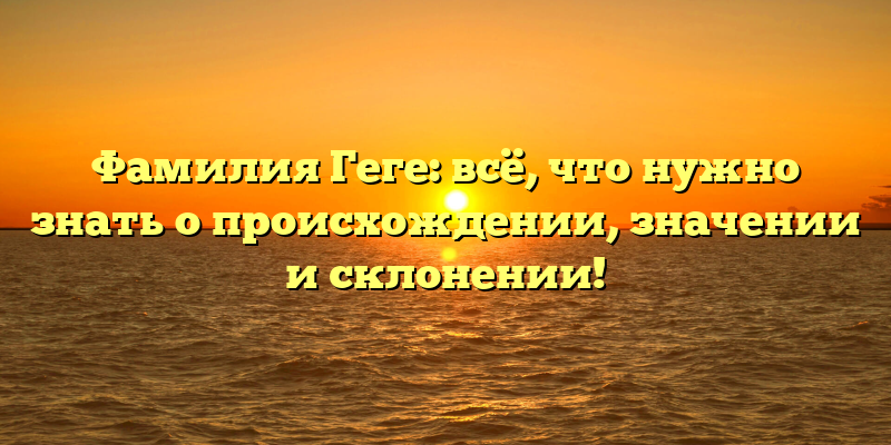 Фамилия Геге: всё, что нужно знать о происхождении, значении и склонении!