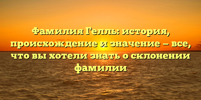 Фамилия Гелль: история, происхождение и значение — все, что вы хотели знать о склонении фамилии