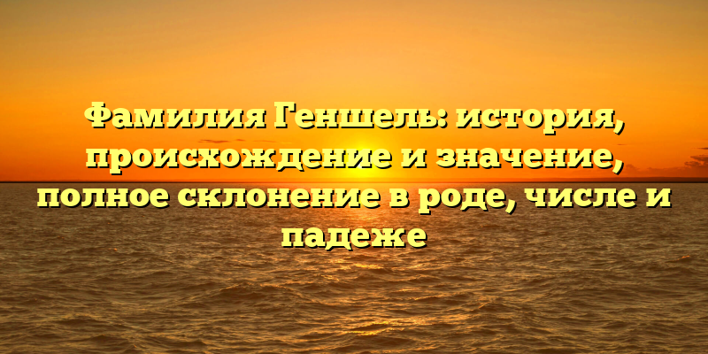 Фамилия Геншель: история, происхождение и значение, полное склонение в роде, числе и падеже