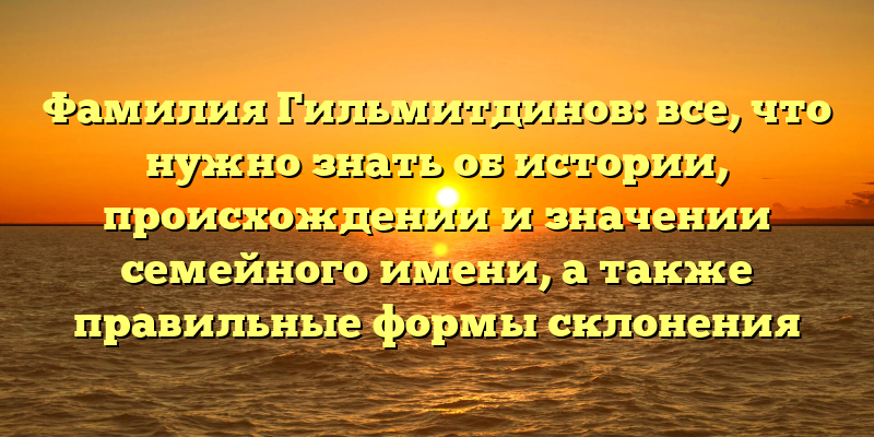 Фамилия Гильмитдинов: все, что нужно знать об истории, происхождении и значении семейного имени, а также правильные формы склонения