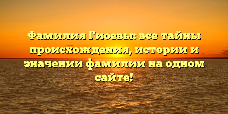 Фамилия Гиоевы: все тайны происхождения, истории и значении фамилии на одном сайте!
