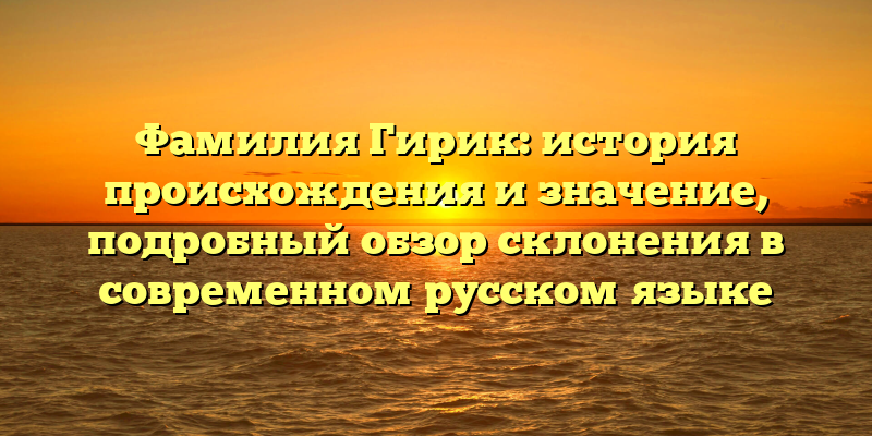 Фамилия Гирик: история происхождения и значение, подробный обзор склонения в современном русском языке