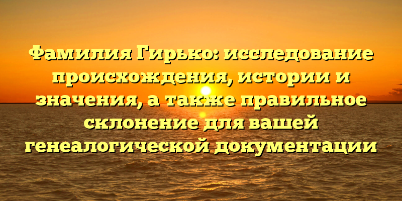 Фамилия Гирько: исследование происхождения, истории и значения, а также правильное склонение для вашей генеалогической документации