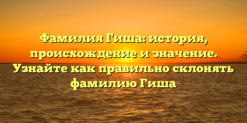 Фамилия Гиша: история, происхождение и значение. Узнайте как правильно склонять фамилию Гиша