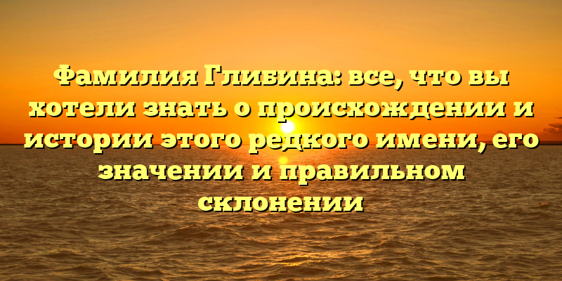 Фамилия Глибина: все, что вы хотели знать о происхождении и истории этого редкого имени, его значении и правильном склонении