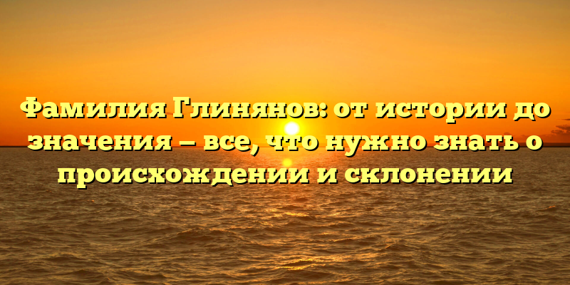 Фамилия Глинянов: от истории до значения — все, что нужно знать о происхождении и склонении