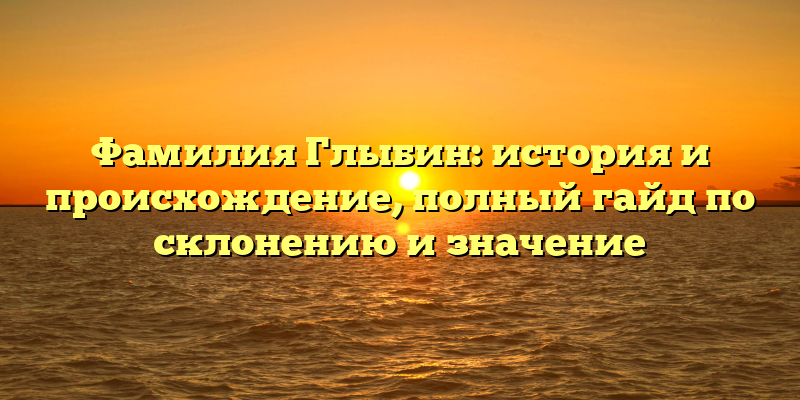 Фамилия Глыбин: история и происхождение, полный гайд по склонению и значение
