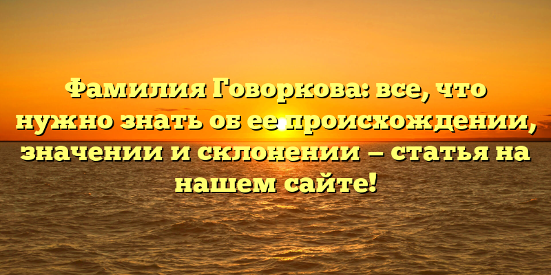Фамилия Говоркова: все, что нужно знать об ее происхождении, значении и склонении — статья на нашем сайте!
