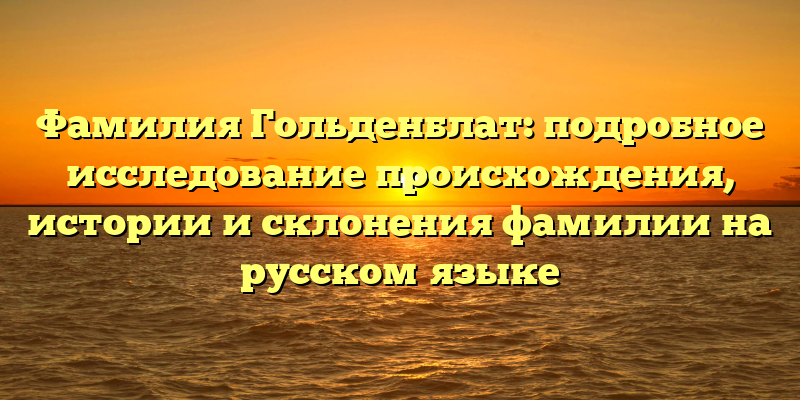 Фамилия Гольденблат: подробное исследование происхождения, истории и склонения фамилии на русском языке