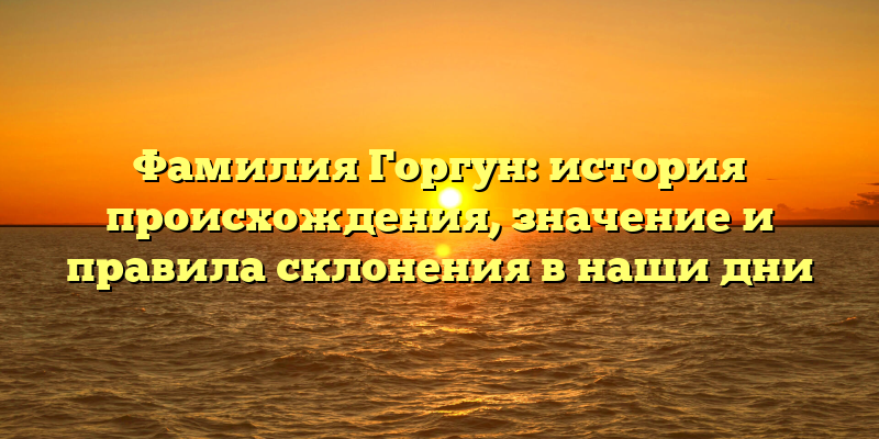 Фамилия Горгун: история происхождения, значение и правила склонения в наши дни