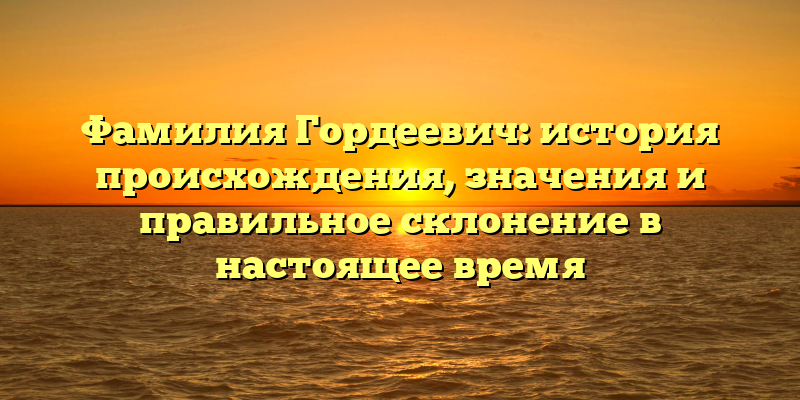 Фамилия Гордеевич: история происхождения, значения и правильное склонение в настоящее время