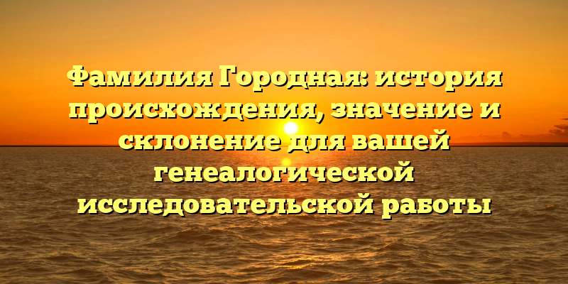 Фамилия Городная: история происхождения, значение и склонение для вашей генеалогической исследовательской работы