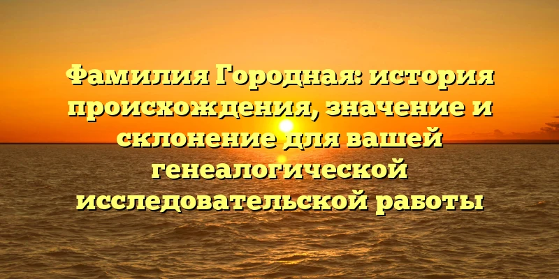 Фамилия Городная: история происхождения, значение и склонение для вашей генеалогической исследовательской работы