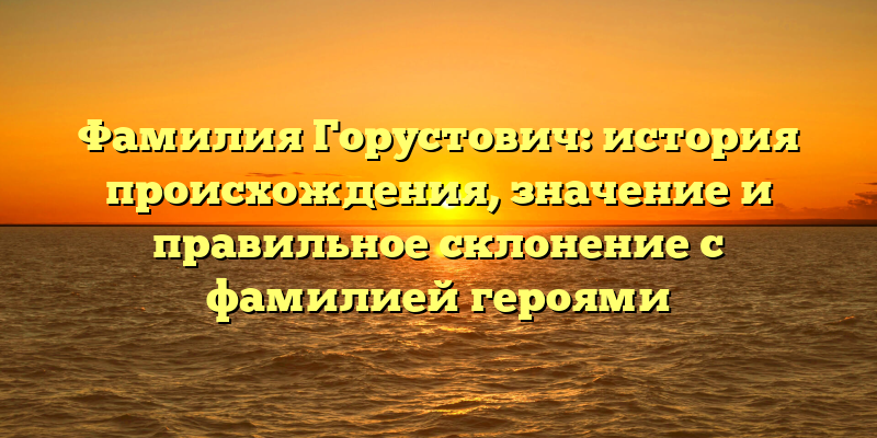 Фамилия Горустович: история происхождения, значение и правильное склонение с фамилией героями