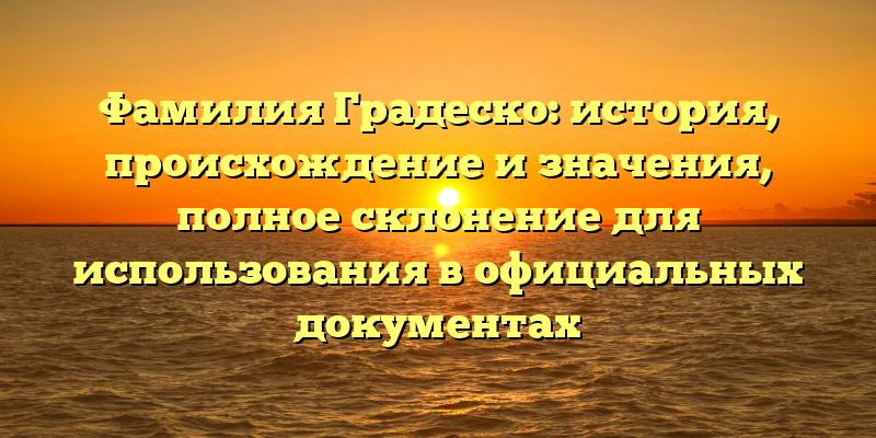 Фамилия Градеско: история, происхождение и значения, полное склонение для использования в официальных документах