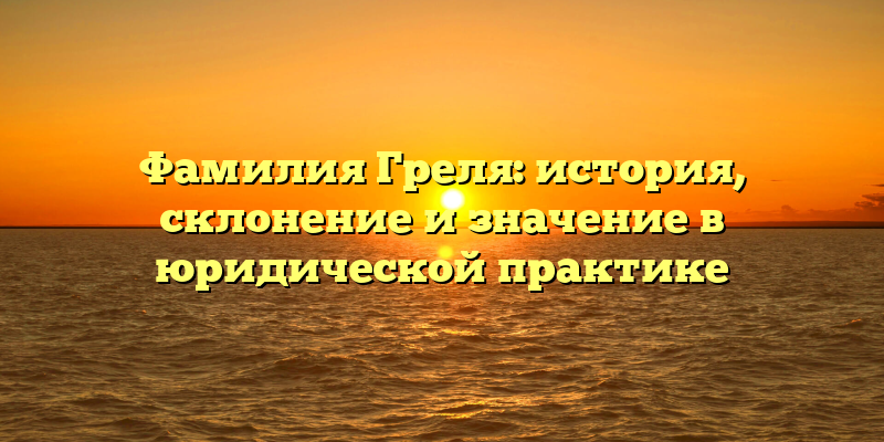 Фамилия Греля: история, склонение и значение в юридической практике