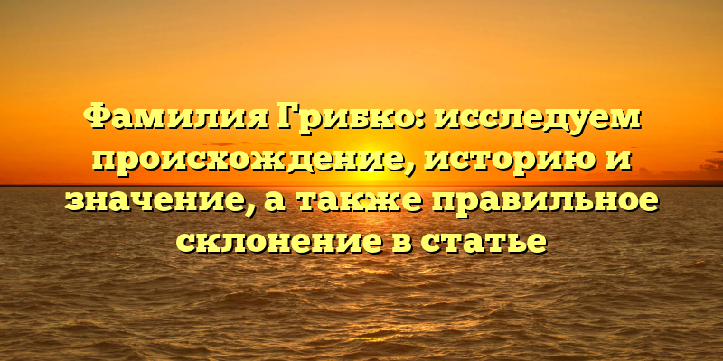 Фамилия Грибко: исследуем происхождение, историю и значение, а также правильное склонение в статье