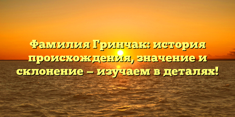 Фамилия Гринчак: история происхождения, значение и склонение — изучаем в деталях!