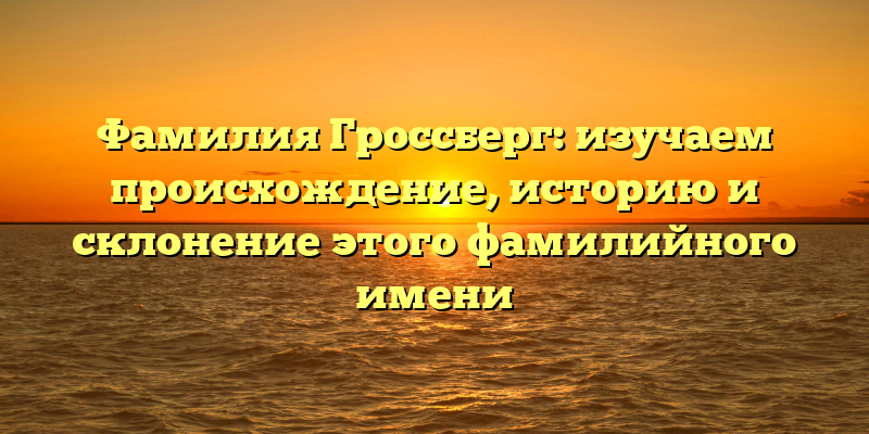 Фамилия Гроссберг: изучаем происхождение, историю и склонение этого фамилийного имени
