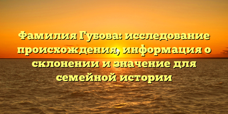 Фамилия Губова: исследование происхождения, информация о склонении и значение для семейной истории