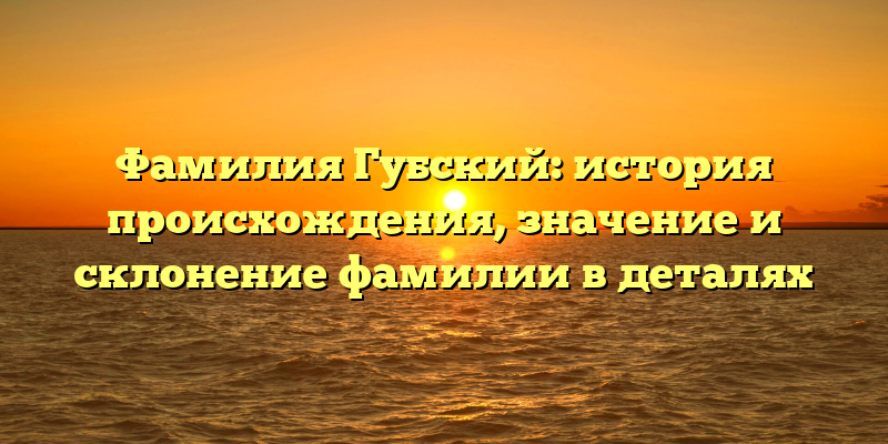 Фамилия Губский: история происхождения, значение и склонение фамилии в деталях