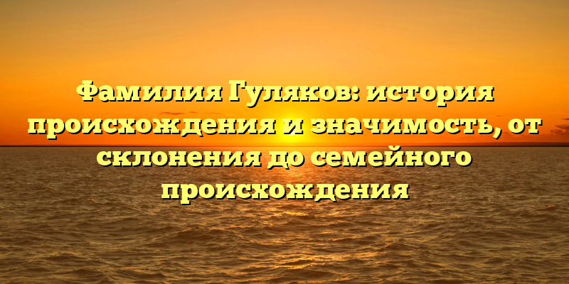 Фамилия Гуляков: история происхождения и значимость, от склонения до семейного происхождения