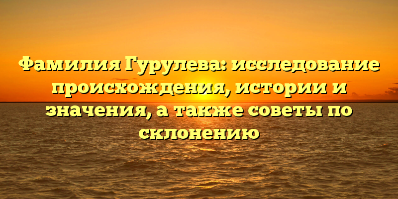 Фамилия Гурулева: исследование происхождения, истории и значения, а также советы по склонению