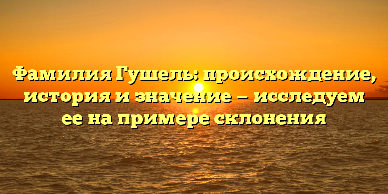 Фамилия Гушель: происхождение, история и значение — исследуем ее на примере склонения