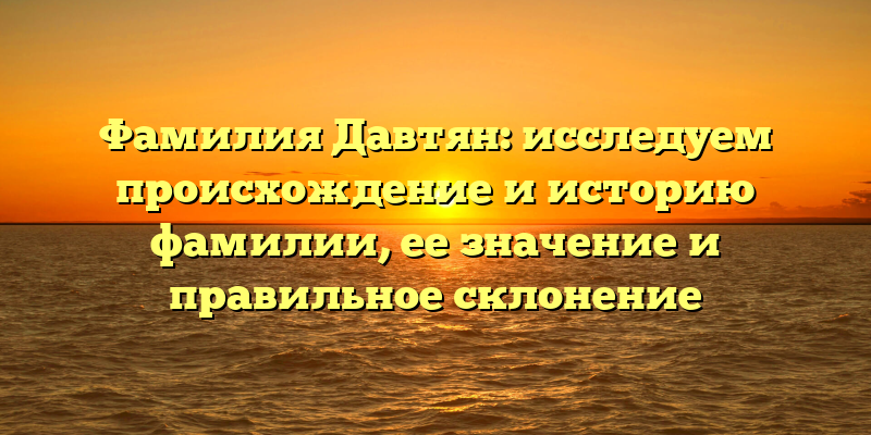 Фамилия Давтян: исследуем происхождение и историю фамилии, ее значение и правильное склонение