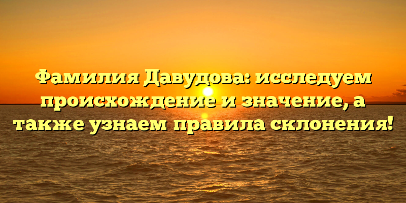 Фамилия Давудова: исследуем происхождение и значение, а также узнаем правила склонения!