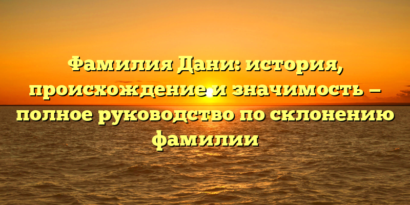 Фамилия Дани: история, происхождение и значимость — полное руководство по склонению фамилии