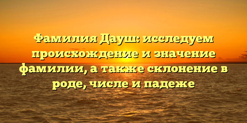 Фамилия Дауш: исследуем происхождение и значение фамилии, а также склонение в роде, числе и падеже