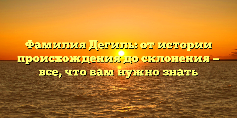 Фамилия Дегиль: от истории происхождения до склонения — все, что вам нужно знать
