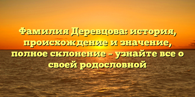 Фамилия Деревцова: история, происхождение и значение, полное склонение – узнайте все о своей родословной