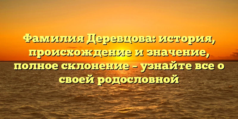 Фамилия Деревцова: история, происхождение и значение, полное склонение – узнайте все о своей родословной