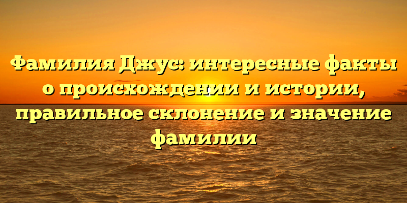 Фамилия Джус: интересные факты о происхождении и истории, правильное склонение и значение фамилии