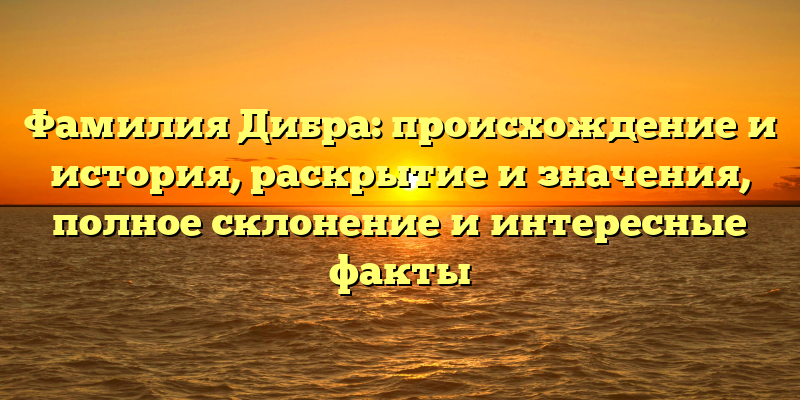 Фамилия Дибра: происхождение и история, раскрытие и значения, полное склонение и интересные факты