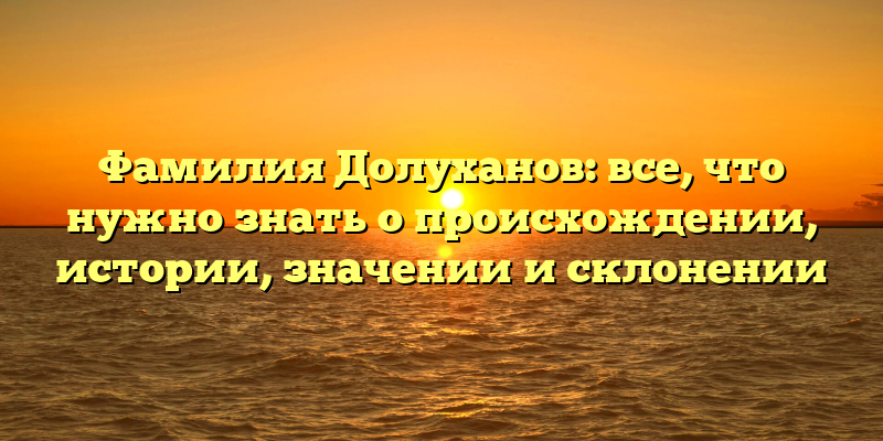 Фамилия Долуханов: все, что нужно знать о происхождении, истории, значении и склонении