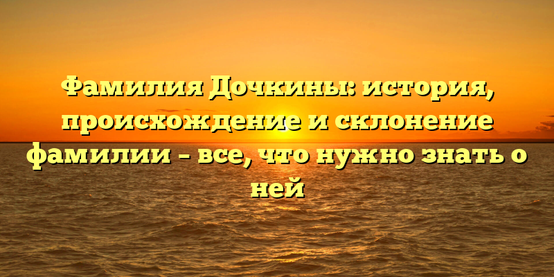 Фамилия Дочкины: история, происхождение и склонение фамилии – все, что нужно знать о ней
