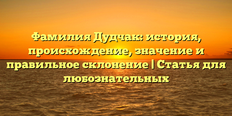 Фамилия Дудчак: история, происхождение, значение и правильное склонение | Статья для любознательных