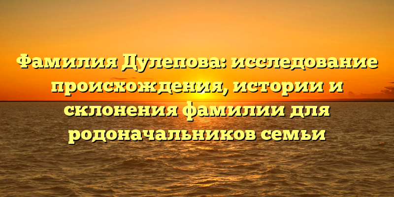 Фамилия Дулепова: исследование происхождения, истории и склонения фамилии для родоначальников семьи