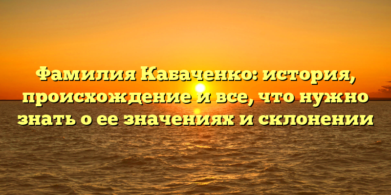 Фамилия Кабаченко: история, происхождение и все, что нужно знать о ее значениях и склонении