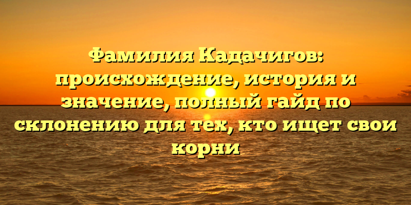 Фамилия Кадачигов: происхождение, история и значение, полный гайд по склонению для тех, кто ищет свои корни