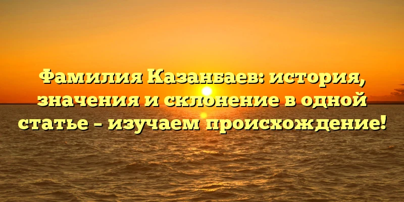 Фамилия Казанбаев: история, значения и склонение в одной статье – изучаем происхождение!