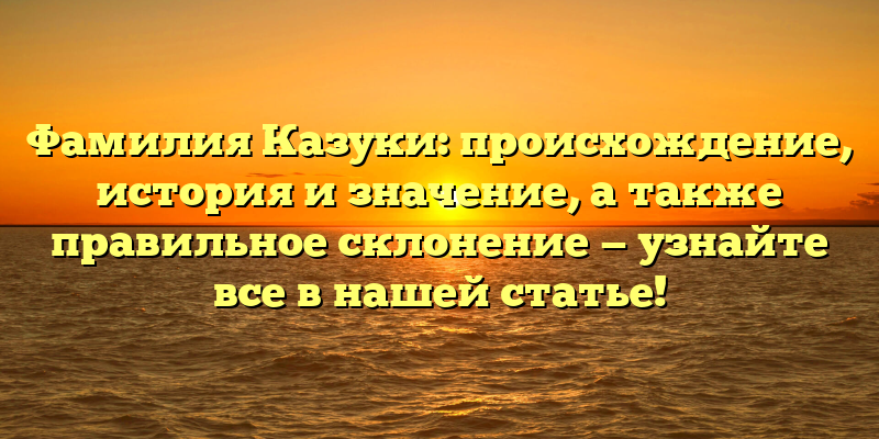 Фамилия Казуки: происхождение, история и значение, а также правильное склонение — узнайте все в нашей статье!
