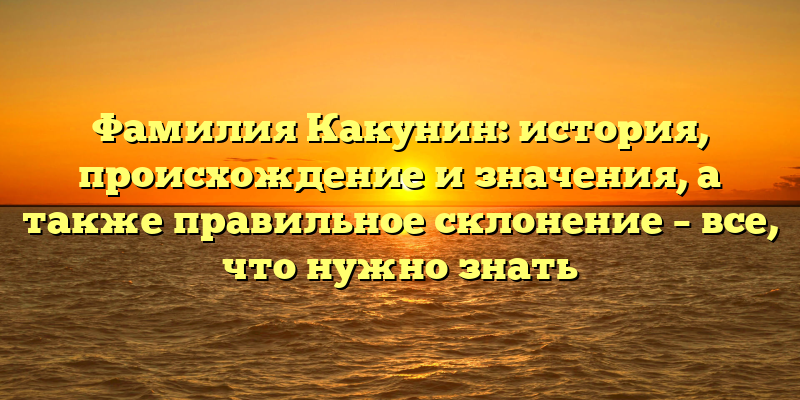 Фамилия Какунин: история, происхождение и значения, а также правильное склонение – все, что нужно знать